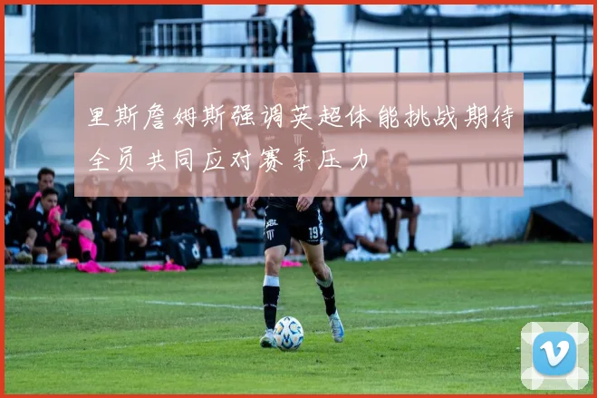 里斯詹姆斯强调英超体能挑战期待全员共同应对赛季压力