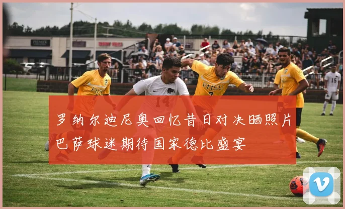 罗纳尔迪尼奥回忆昔日对决晒照片巴萨球迷期待国家德比盛宴