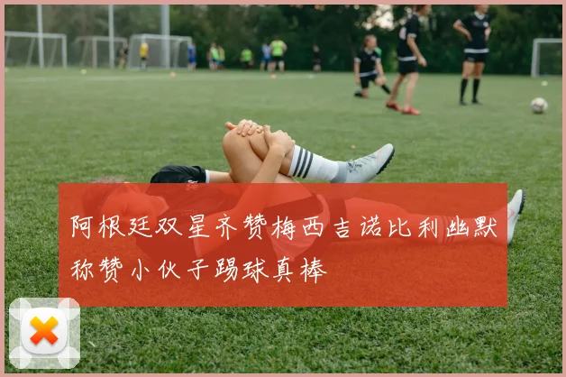 阿根廷双星齐赞梅西吉诺比利幽默称赞小伙子踢球真棒