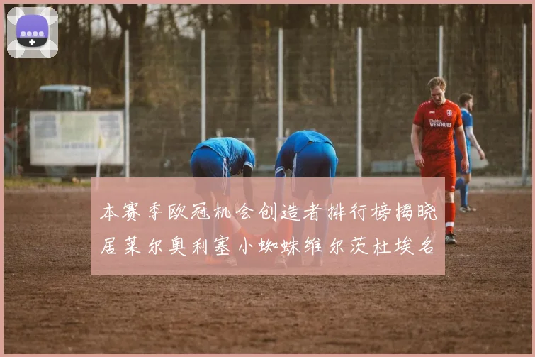 本赛季欧冠机会创造者排行榜揭晓居莱尔奥利塞小蜘蛛维尔茨杜埃名列前五