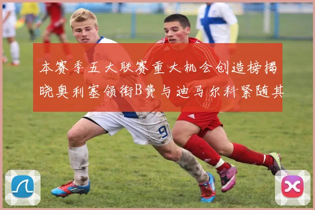 本赛季五大联赛重大机会创造榜揭晓奥利塞领衔B费与迪马尔科紧随其后