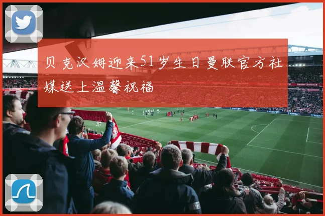 贝克汉姆迎来51岁生日曼联官方社媒送上温馨祝福