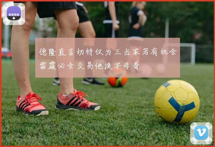 德隆直言切特仅为三当家若有机会雷霆必会交易他换字母哥
