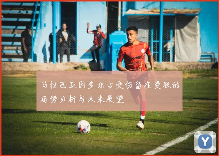 马拉西亚因多尔古受伤留在曼联的局势分析与未来展望