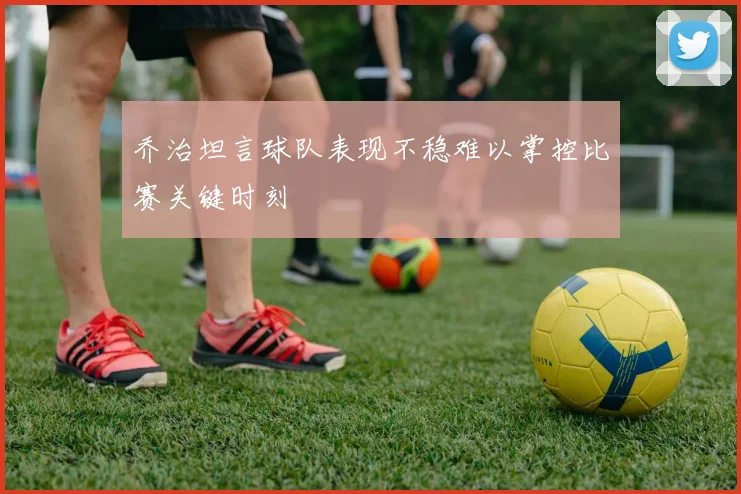 乔治坦言球队表现不稳难以掌控比赛关键时刻