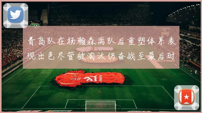 青岛队在杨瀚森离队后重塑体系表现出色尽管被淘汰仍奋战至最后时刻