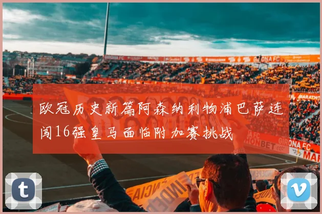 欧冠历史新篇阿森纳利物浦巴萨连闯16强皇马面临附加赛挑战