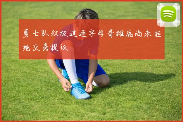 勇士队积极追逐字母哥雄鹿尚未拒绝交易提议