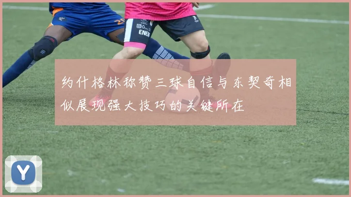 约什格林称赞三球自信与东契奇相似展现强大技巧的关键所在