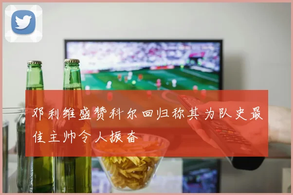 邓利维盛赞科尔回归称其为队史最佳主帅令人振奋