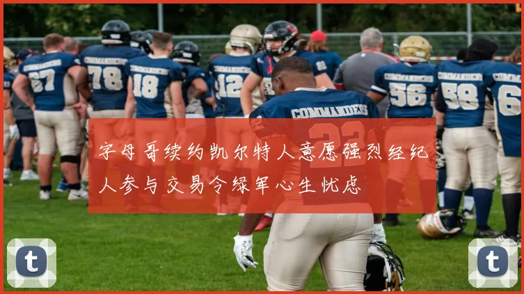 字母哥续约凯尔特人意愿强烈经纪人参与交易令绿军心生忧虑